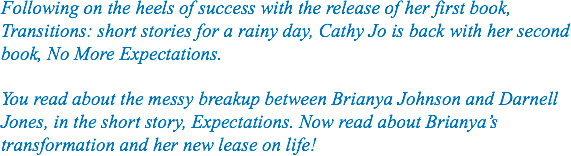 Following on the heels of success with the release of her first book, Transitions: short stories for a rainy day, Cathy Jo is back with her second book, No More Expectations. You read about the messy breakup between Brianya Johnson and Darnell Jones, in the short story, Expectations. Now read about Brianya’s transformation and her new lease on life!